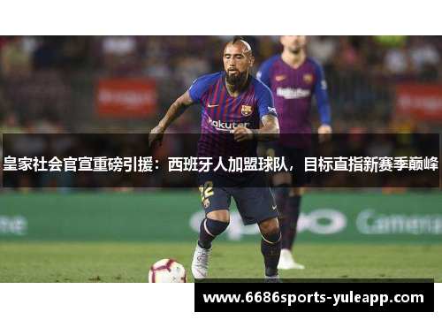 皇家社会官宣重磅引援：西班牙人加盟球队，目标直指新赛季巅峰
