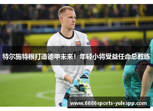 特尔施特根打造德甲未来！年轻小将受益任命总教练