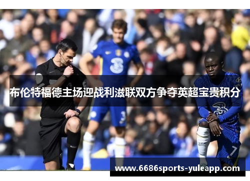 布伦特福德主场迎战利滋联双方争夺英超宝贵积分