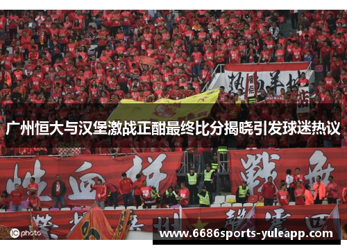 广州恒大与汉堡激战正酣最终比分揭晓引发球迷热议