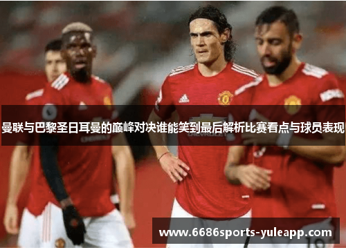 曼联与巴黎圣日耳曼的巅峰对决谁能笑到最后解析比赛看点与球员表现