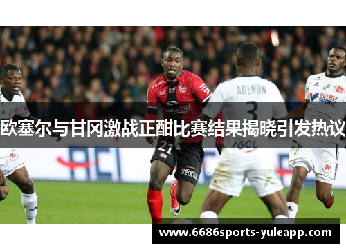 欧塞尔与甘冈激战正酣比赛结果揭晓引发热议